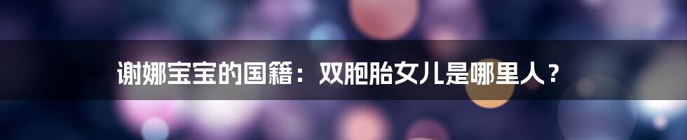 谢娜宝宝的国籍:双胞胎女儿是哪里人?