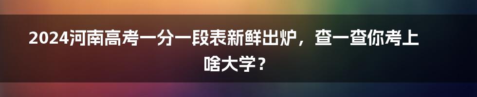2024河南高考一分一段表新鲜出炉,查一查你考上啥大学?