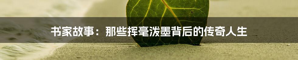 书家故事:那些挥毫泼墨背后的传奇人生