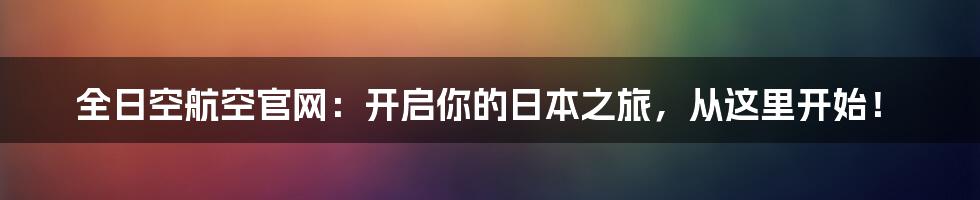 全日空航空官网:开启你的日本之旅,从这里开始!