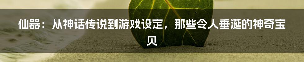 仙器:从神话传说到游戏设定,那些令人垂涎的神奇宝贝
