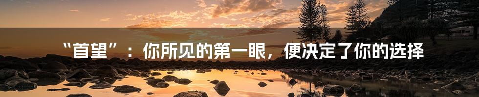 “首望”:你所见的第一眼,便决定了你的选择