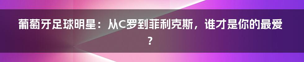 葡萄牙足球明星：从C罗到菲利克斯，谁才是你的最爱？