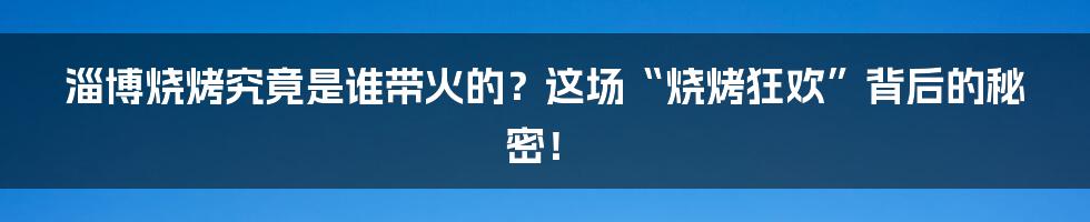 淄博烧烤究竟是谁带火的?这场“烧烤狂欢”背后的秘密!