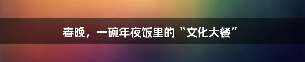 春晚,一碗年夜饭里的“文化大餐”