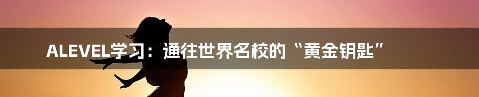 ALEVEL学习:通往世界名校的“黄金钥匙”