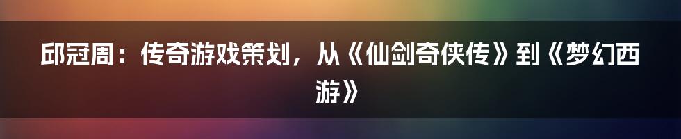 邱冠周:传奇游戏策划,从《仙剑奇侠传》到《梦幻西游》