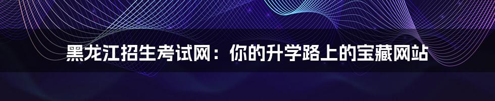 黑龙江招生考试网:你的升学路上的宝藏网站