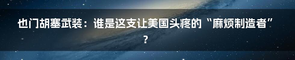也门胡塞武装:谁是这支让美国头疼的“麻烦制造者”?