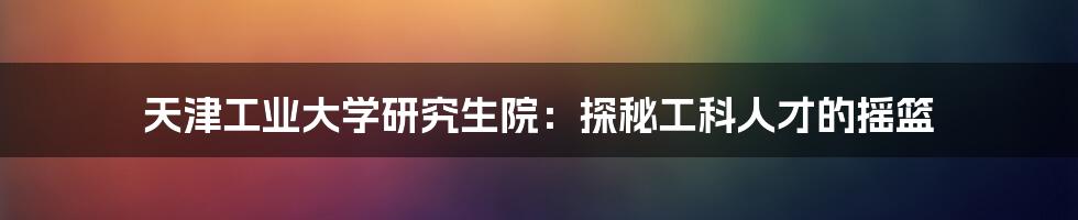 天津工业大学研究生院:探秘工科人才的摇篮