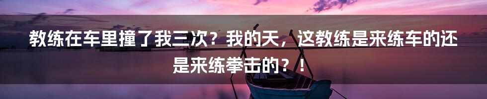 教练在车里撞了我三次?我的天,这教练是来练车的还是来练拳击的?!