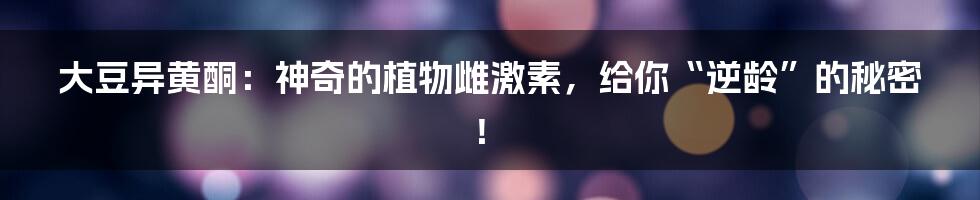 大豆异黄酮:神奇的植物雌激素,给你“逆龄”的秘密!