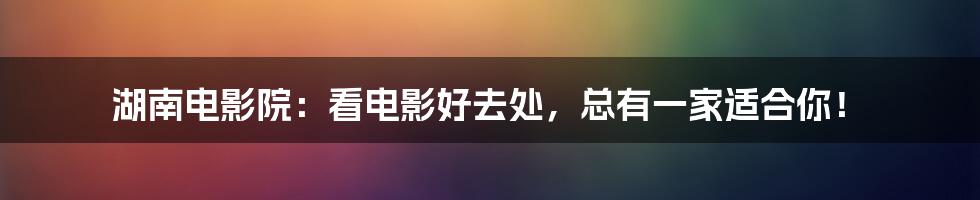 湖南电影院：看电影好去处，总有一家适合你！