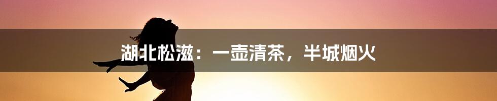 湖北松滋:一壶清茶,半城烟火