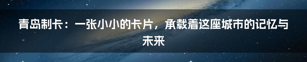 青岛制卡:一张小小的卡片,承载着这座城市的记忆与未来