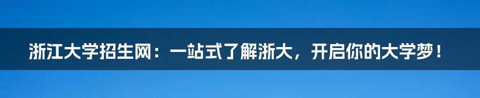 浙江大学招生网:一站式了解浙大,开启你的大学梦!