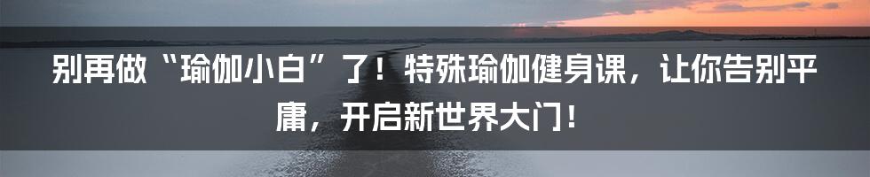 别再做“瑜伽小白”了!特殊瑜伽健身课,让你告别平庸,开启新世界大门!
