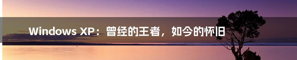 Windows XP:曾经的王者,如今的怀旧