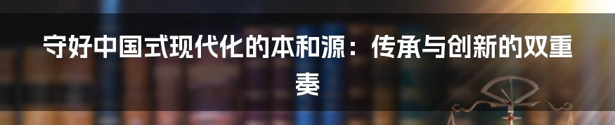 守好中国式现代化的本和源:传承与创新的双重奏