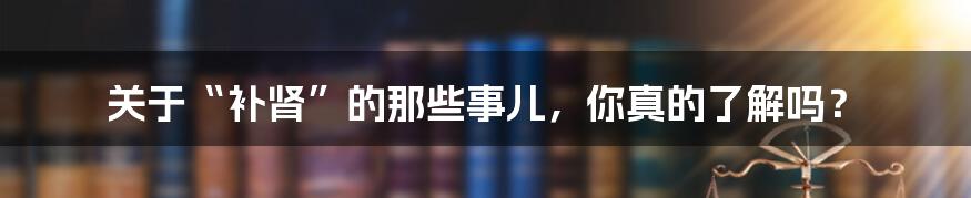 关于“补肾”的那些事儿,你真的了解吗?