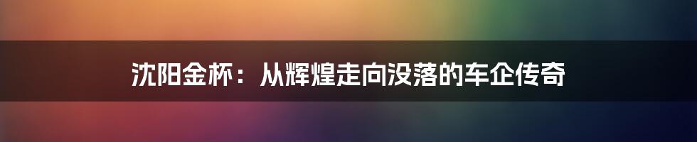 沈阳金杯:从辉煌走向没落的车企传奇