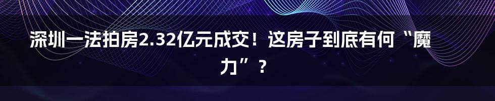 深圳一法拍房2.32亿元成交!这房子到底有何“魔力”?