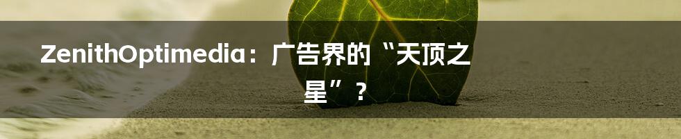 ZenithOptimedia:广告界的“天顶之星”?