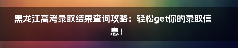 黑龙江高考录取结果查询攻略:轻松get你的录取信息!
