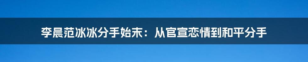 李晨范冰冰分手始末:从官宣恋情到和平分手