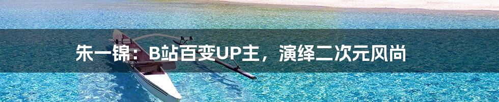 朱一锦:B站百变UP主,演绎二次元风尚