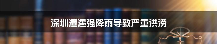深圳遭遇强降雨导致严重洪涝