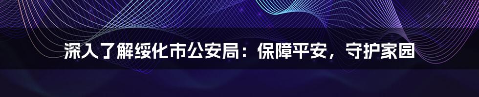 深入了解绥化市公安局:保障平安,守护家园