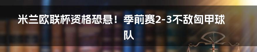 米兰欧联杯资格恐悬!季前赛2-3不敌匈甲球队