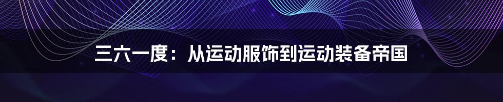 三六一度:从运动服饰到运动装备帝国