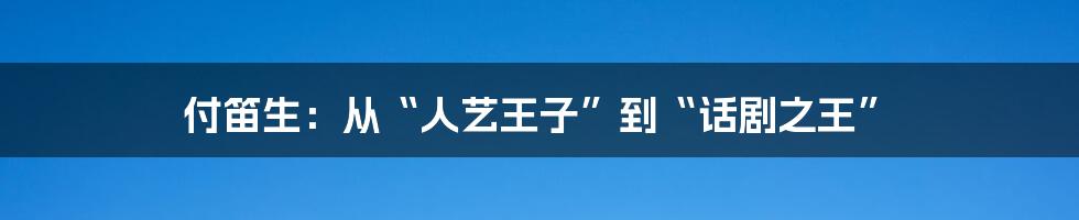 付笛生:从“人艺王子”到“话剧之王”