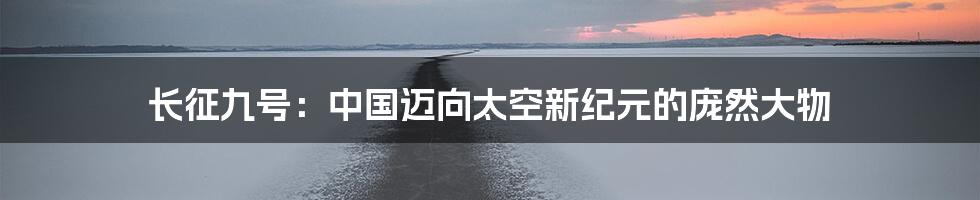长征九号:中国迈向太空新纪元的庞然大物