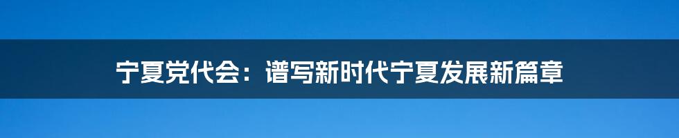 宁夏党代会:谱写新时代宁夏发展新篇章