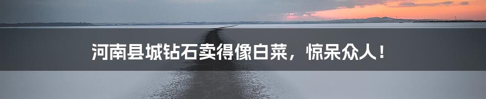 河南县城钻石卖得像白菜,惊呆众人!