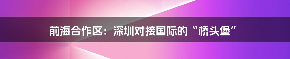 前海合作区:深圳对接国际的“桥头堡”