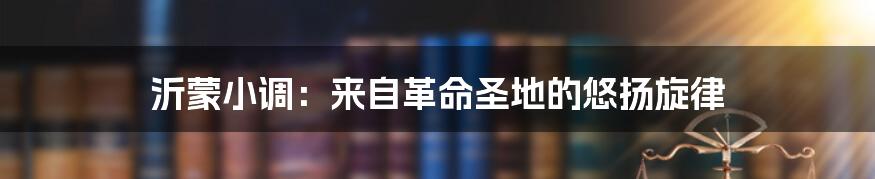 沂蒙小调:来自革命圣地的悠扬旋律