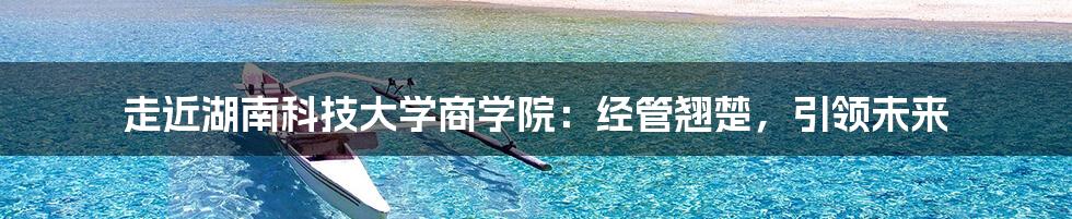 走近湖南科技大学商学院:经管翘楚,引领未来