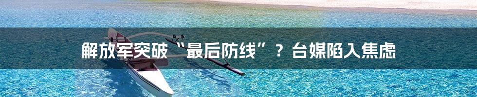 解放军突破“最后防线”?台媒陷入焦虑