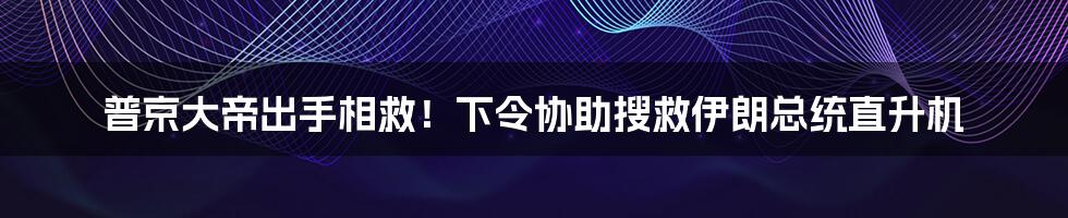 普京大帝出手相救!下令协助搜救伊朗总统直升机
