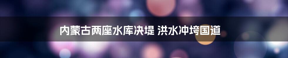 内蒙古两座水库决堤 洪水冲垮国道