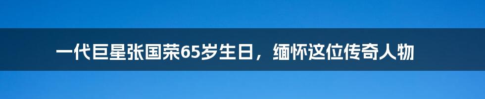 一代巨星张国荣65岁生日,缅怀这位传奇人物