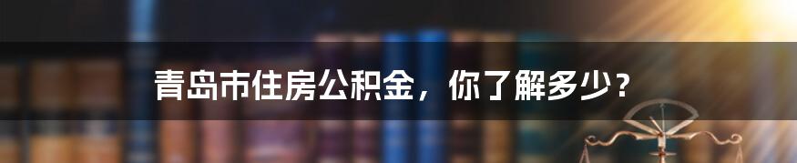 青岛市住房公积金,你了解多少?