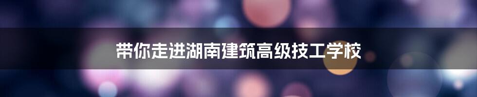 带你走进湖南建筑高级技工学校