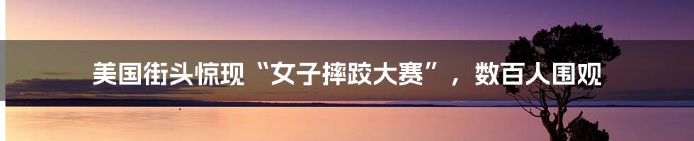 美国街头惊现“女子摔跤大赛”,数百人围观