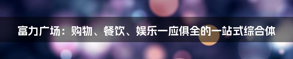 富力广场:购物、餐饮、娱乐一应俱全的一站式综合体