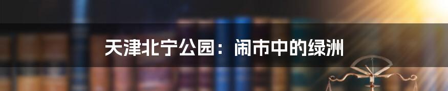 天津北宁公园:闹市中的绿洲